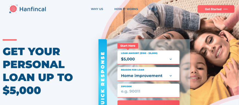 Disclaimer: Hanfincal is not an offer or solicitation to lend. We do not make any loan or credit decisions and are not representatives, brokers or agents of any lender. Participating lenders offer loans from $200 up to $5,000. Not all lenders can offer you amounts up to $5,000. Our service is not available in all states. Submission of a request through this website does not guarantee that you will receive a loan offer or an offer you’ll be satisfied with. Funds transfer time may vary depending on your lender and/or financial institution. If you have any questions about your loan, please contact your lеndеr directly. Credit checks may be performed with the three reporting credit bureaus: Experian, Equifax, and TransUnion. Submission of a request means you are authorizing the lenders to check your creditworthiness and your personal details. This service is not a solicitation for loan products and does not constitute a loan offer for any loan products that are prohibited by state law. This service is void where prohibited. State Availability: Not all lenders from our system operate in all US states. Residents of some US states may not be eligible for loan products in accordance with their legislation. By selecting your State at the start of our loan offer process, you shall be informed of any limitations regarding obtaining a loan if you reside in individual US states. This website collects personal information and transfers it to its third-party partners. The website contains links to third-party websites. Accessing them may result in a commission. Please note that personal loans should not be treated as financial cure-it-all. If you have major budget difficulties, consult specialists first.