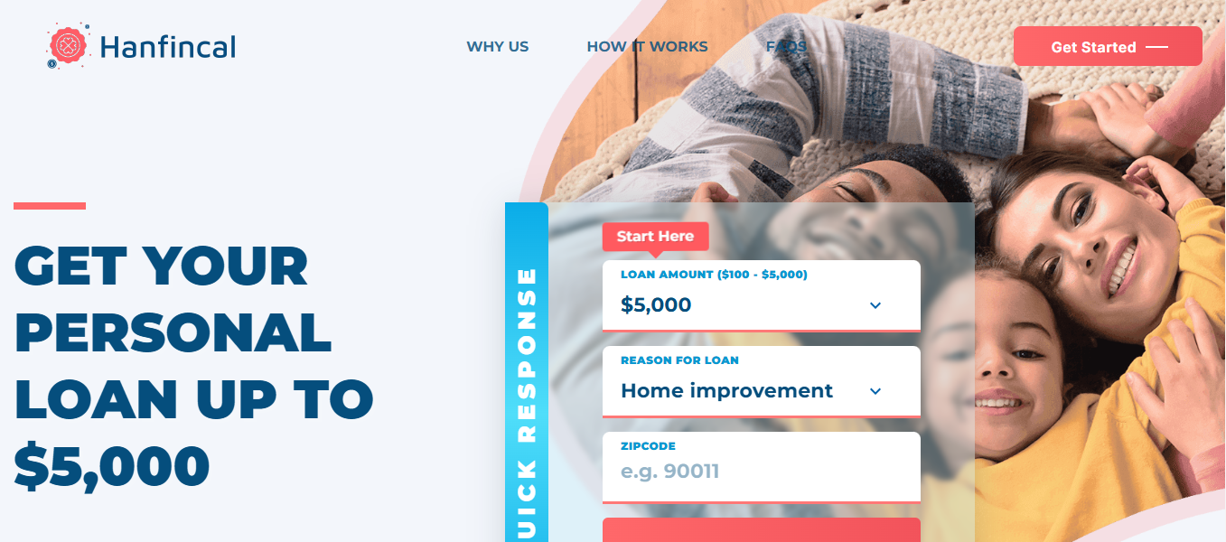 Disclaimer: Hanfincal is not an offer or solicitation to lend. We do not make any loan or credit decisions and are not representatives, brokers or agents of any lender. Participating lenders offer loans from $200 up to $5,000. Not all lenders can offer you amounts up to $5,000. Our service is not available in all states. Submission of a request through this website does not guarantee that you will receive a loan offer or an offer you’ll be satisfied with. Funds transfer time may vary depending on your lender and/or financial institution. If you have any questions about your loan, please contact your lеndеr directly. Credit checks may be performed with the three reporting credit bureaus: Experian, Equifax, and TransUnion. Submission of a request means you are authorizing the lenders to check your creditworthiness and your personal details. This service is not a solicitation for loan products and does not constitute a loan offer for any loan products that are prohibited by state law. This service is void where prohibited. State Availability: Not all lenders from our system operate in all US states. Residents of some US states may not be eligible for loan products in accordance with their legislation. By selecting your State at the start of our loan offer process, you shall be informed of any limitations regarding obtaining a loan if you reside in individual US states. This website collects personal information and transfers it to its third-party partners. The website contains links to third-party websites. Accessing them may result in a commission. Please note that personal loans should not be treated as financial cure-it-all. If you have major budget difficulties, consult specialists first.