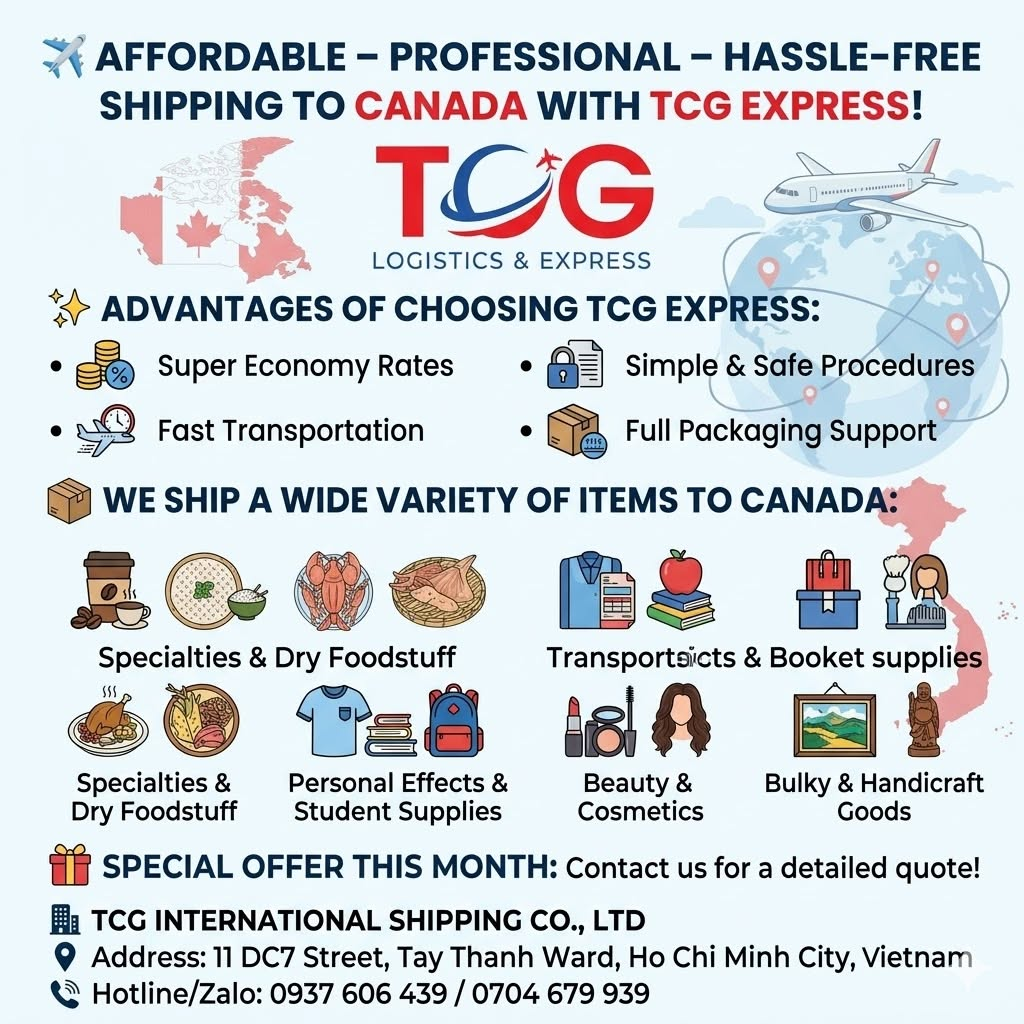 ✈️ AFFORDABLE – PROFESSIONAL – HASSLE-FREE SHIPPING TO CANADA WITH TCG EXPRESS! Are you looking to send homemade food to your relatives, gifts and snacks to international students, or are you a shop owner looking to expand your business into the Canadian market (Toronto, Vancouver, Montreal...)? Let TCG International Shipping Co., Ltd. be your trusted companion! We are proud to provide shipping solutions to Canada with comprehensive end-to-end (A-Z) services, clearing away all barriers of distance and complex customs procedures. ✨ ADVANTAGES OF CHOOSING TCG EXPRESS: Super Economy Rates: Committed to leading market-competitive costs, with various promotional rates per weight milestone (highly attractive for heavy shipments). Fast Transportation: Optimized flight routes ensure your cargo arrives in just 3 to 7 working days, with full Door-to-Door delivery support. Simple & Safe Procedures: Detailed consultation and professional support for import/export documentation. 24/7 transparent tracking code updates so you can proactively monitor your shipment's journey. Full Packaging Support: FREE vacuum sealing for foodstuff and sturdy carton boxing. 📦 WE SHIP A WIDE VARIETY OF ITEMS TO CANADA: Specialties & Dry Foodstuff: Rice paper, dried shrimp, dried squid, dried fish, coffee, assorted teas, jams, spices, and more. Personal Effects & Student Supplies: Clothes, shoes, handbags, books, souvenirs, etc. Beauty & Cosmetics: Skincare products, nail salon tools, wigs, eyelash extensions, etc. Bulky & Handicraft Goods: Paintings, wooden statues, ceramics, mattresses, and more. 🎁 SPECIAL OFFER THIS MONTH: Contact us today for route consultation and to receive a special discounted price list tailored for Canada routes! 👉 Send a direct message to our Fanpage or call our Hotline now for the TCG team to support you with quick door-to-door pickup. 🏢 TCG INTERNATIONAL SHIPPING CO., LTD 📍 Address: 11 DC7 Street, Tay Thanh Ward, Ho Chi Minh City, Vietnam 📞 Hotline/Zalo: 0937 606 439 / 0704 679 939 #TCGExpress #InternationalShipping #ShippingToCanada #ShipToCanada #AffordableShipping #ShippingHCMC #ExpressDeliveryCanada